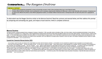 Comparison... The Reagan Doctrine
COMPARE & CONTRAST...
Compare diverse perspectives represented in primary and secondary sources in order to draw conclusions about one or more historical events.
Compare different historical individuals, events, developments, and/ or processes, analyzing both similarities and differences in order to draw historically valid conclusions. Comparisons can
be made across different time periods, across different geographical locations, and between different historical events or developments within the same time period and/ or geographical
location.
1.
2.
To what extent was the Reagan Doctrine similar to the Monroe Doctrine? Read the summary and excerpt below, and then address this prompt
by comparing and contrasting eras, goals, and impact of each doctrine. Write in complete sentences
Monroe Doctrine
The Monroe Doctrine, (originally expressed during a message to Congress on December 2, 1823), was written mainly by Secretary of State, John Quincy Adams, during the presidential administration of James Monroe.
This document is a comerstone of U.S. foreign policy in which President Monroe declared that the Old World and New World had different systems and must remain distinct spheres. The Monroe Doctrine made four basic
points: (1) The United States would not interfere in the intemal affairs of or the wars between European powers; (2) the United States recognized and would not interfere with existing colonies and dependencies in the
Western Hemisphere; (3) the Western Hemisphere was closed to future colonization; and (4) any attempt by a European power to oppress or control any nation in the Westem Hemisphere would be viewed as a hostile
act against the United States. (source: Encydopedia Britannica)
Excerpts from Transcript of Monroe Doctrine (1823)
.as a principle in which the rights and interests of the United States are involved, that the American continents..are henceforth not to be considered as subjects for future colonization by any European powers...
.. In the wars of the European powers ... we have never taken any part.. It is only when our rights are invaded ... that we resent injuries or make preparation for our defense. With the movements in this hemisphere we
are of necessity more immediately connected.. We owe it, therefore, ..to the... relations existing between the United States and those powers (in Europe) to declare that ... any attempt on their part to extend their
system to any portion of this hemisphere as dangerous to our peace and safety. With the existing colonies or dependencies of any European power we have not interfered and shall not interfere...
The late events in Spain and Portugal show that Europe is still unsettled. Our policy in regard to Europe..is not to interfere in the internal concerns of any of its powers; .to cultivate friendly relations with it, and to
preserve those relations by a frank, firm, and manly policy... It is impossible that the allied powers should extend their political system to any portion of either continent without endangering our peace and happiness; nor
can anyone believe that our southem brethren (South and Central America would choose this), ... It is still the true policy of the United States to leave the parties to themselves, in hope that other powers will pursue the
same course.... (source: Avalon.law.yale.edu)
