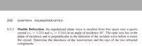 242
CHAPTER 6 POLARIZATION OPTICS
6.3-3 Double Refraction. An unpolarized plane wave is incident from free space onto a quartz
crystal (ne = 1.553 and no = 1.544) at an angle of incidence 30°. The optic axis lies in the
plane of incidence and is perpendicular to the direction of the incident wave before it enters
the crystal. Determine the directions of the wavevectors and the rays of the two refracted
components.
