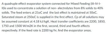 A quadruple effect evaporator system connected for Mixed Feeding (III-IV-I-
II)is used to concentrate a solution of non-electrolytes from 8% solids to 40%
solids. The feed enters at 210C and the last effect is maintained at 500C.
Saturated steam at 2500C is supplied in the first effect. Cp of all solutions may
be assumed constant at 4.18 kJ/kgK. Heat transfer coefficients are 2200, 1850,
1750 and 1500 W/m2K in the first, second, third and fourth effects
respectively. If the feed rate is 2200 kg/hr, find the evaporator areas.