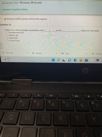 **Quiz Section**

**Time Remaining:** 16 minutes, 20 seconds.

**Question Completion Status:** 

**Note:** Moving to another question will save this response.

**Question 15**

**Phillips Curve shows possible combinations of the _____ and the _____ . [Select ALL that apply]**

- [ ] Unemployment rate
- [ ] Inflation rate
- [ ] Wage Rate
- [ ] Income Level

**Screenshot Components:**
The screenshot appears to show a laptop screen displaying a quiz question related to the Phillips Curve. The lower part of the image includes the laptop keyboard and a taskbar at the bottom with various files and applications open, including images labeled "bike 2.jpg," "bike.jpg," and "bike_2."

**Discussion:**
The Phillips Curve represents an inverse relationship between the rate of unemployment and the rate of inflation within an economy. The options available for selection in the quiz question aim to test the student's understanding of this economic concept. For educational purposes, it's important for students to identify that the Phillips Curve traditionally shows the relationship between the "unemployment rate" and the "inflation rate," which are the correct answers out of the provided options.