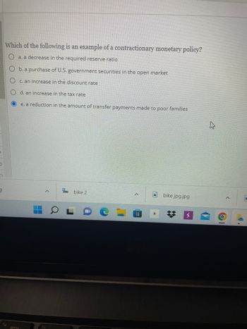 9
Which of the following is an example of a contractionary monetary policy?
a. a decrease in the required reserve ratio
b. a purchase of U.S. government securities in the open market
c. an increase in the discount rate
d. an increase in the tax rate
e. a reduction
H
<
in the amount of transfer payments made to poor families
# bike 2
bike jpg.jpg
O