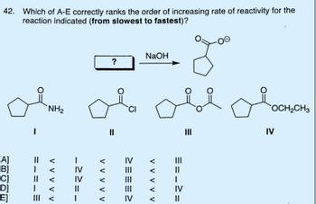 42. Which of A-E correctly ranks the order of increasing rate of reactivity for the
reaction indicated (from slowest to fastest)?
[A]
[B]
D]
E]
=.
I
1
NH₂
V V V V V
->
IV
IV
1
V V V V V
?
=
CI
IV
|||
|||
|||
IV
NaOH
ове обоснено
OCH₂CH3
III
IV
V V V
==.
I
IV
||