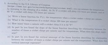 5. According to the U.S. Library of Congress
(https://www.loc.gov/rr/scitech/mysteries/cricket.html), you can estimate the temperature
by listening to the chirping of a cricket. At 70 °F a cricket will chirp 113 times per minute, and at
80 °F a cricket will chirp 173 times per minute.
(a) Write a linear function for T(c), the temperature when a cricket makes c chirps per minute.
(b) What is the temperature if a cricket chirps 100 time per minute?
(c) How many times a minute will a cricket chirp if it is 52 °F?
(d) In part 5a you found the slope of the linear function describing the relationship between the
number of times a cricket chirps per minute and the temperature. What does this slope repre-
sent?
(e) In part 5a you found the vertical intercept of the linear function describing the relationship
between the number of times a cricket chirps per minute and the temperature. What does this
vertical intercept represent?