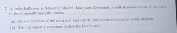 7. A basketball court is 94 feet by 50 feet. Lisa takes 20 seconds to walk from one corner of the court
to the diagonally opposite corner.
(a) Draw a diagram of the court and Lisa's path, and impose coordinates on the diagram.
(b) Write parametric equations to describe Lisa's path.