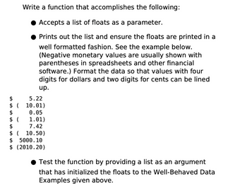 Write a function that accomplishes the following:
Accepts a list of floats as a parameter.
Prints out the list and ensure the floats are printed in a
well formatted fashion. See the example below.
(Negative monetary values are usually shown with
parentheses in spreadsheets and other financial
software.) Format the data so that values with four
digits for dollars and two digits for cents can be lined
up.
5.22
$
$ (
10.01)
$
0.05
$ (
1.01)
$
7.42
$ ( 10.50)
$ 5000.10
$ (2010.20)
Test the function by providing a list as an argument
that has initialized the floats to the Well-Behaved Data
Examples given above.