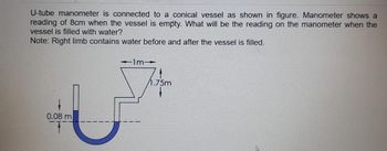 U-tube manometer is connected to a conical vessel as shown in figure. Manometer shows a
reading of 8cm when the vessel is empty. What will be the reading on the manometer when the
vessel is filled with water?
Note: Right limb contains water before and after the vessel is filled.
0.08 m
11m1
/1.75m