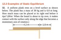 12.2 Examples of Static Equilibrium
32. A uniform plank rests on a level surface as shown
below. The plank has a mass of 30 kg and is 6.0 m long.
How much mass can be placed at its right end before it
tips? (Hint: When the board is about to tip over, it makes
contact with the surface only along the edge that becomes a
momentary axis of rotation.)
-4.2 m-
+1.8 m
-→|
