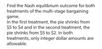 Find the Nash equilibrium outcome for both
treatments of the multi-stage bargaining
game.
In the first treatment, the pie shrinks from
$5 to $4 and in the second treatment, the
pie shrinks from $5 to $2. In both
treatments, only integer dollar amounts are
allowable.
