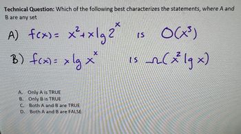 Technical Question: Which of the following best characterizes the statements, where A and
B are any set
X
A) f(x)= x² + x12²
2
B) f(x) = x lg x²
A. Only A is TRUE
B. Only B is TRUE
C.
D.
Both A and B are TRUE
Both A and B are FALSE
O(x³)
is_r2(2² lg x)
IS