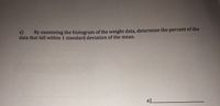 e) By examining the histogram of the weight data, determine the percent of the
data that fall within 1 standard deviation of the mean.
e)_
