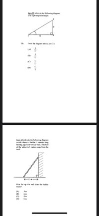 Item 59 refers to the following diagram
of a right-angled triangle.
12
59.
From the diagram above, sin C is
(A)
13
5
(B)
12
12
(C)
13
13
(D)
Item 60 refers to the following diagram
which shows a ladder 5 metres long
leaning against a vertical wall. The foot
of the ladder is 3 metres away from the
wall.
3m->
How far up the wall does the ladder
reach?
(A)
(В)
(C)
4 m
6 m
8 m
15 m
(D)
