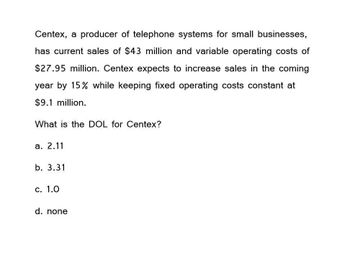 Centex, a producer of telephone systems for small businesses,
has current sales of $43 million and variable operating costs of
$27.95 million. Centex expects to increase sales in the coming
year by 15% while keeping fixed operating costs constant at
$9.1 million.
What is the DOL for Centex?
a. 2.11
b. 3.31
c. 1.0
d. none