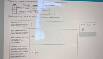 -ppose the formation of dinitrogen pentoxide proceeds by the following mechanism:
elementary reaction
NO2(g) + O3(g) → NO3(g) + O2(9)
step
1
2
NO3(g) + NO2(9)
N2O5(9)
rate constant
k₁
k₂
Suppose also k₁ »k. That is, the first step is much faster than the second.
Write the balanced
chemical equation for the
overall chemical reaction:
Write the experimentally-
observable rate law for the
overall chemical reaction.
Note: your answer should
not contain the
concentrations of any
intermediates.
☐
rate = k ☐
Express the rate constant
k for the overall chemical
reaction in terms of K1, K2,
and (if necessary) the rate
constants k-1 and k-2 for
the reverse of the two
elementary reactions in
the mechanism.
k =
k₁k₁₂
12
k
1
ローロ
G