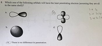 8. Which one of the following orbitals will have the least penetrating electron (assuming they are all
in the same shell)?
a.
b.
e.
There is no difference in penetration.
d.
1=n Is
2:n 2s2p
3=n 353 p