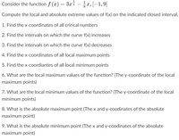 Consider the function f (x) = 3xi – x, [-1,9]
Compute the local and absolute extreme values of f(x) on the indicated closed interval.
1. Find the x-coordinates of all crirical numbers
2. Find the intervals on which the curve f(x) increases
3. Find the intervals on which the curve f(x) decreases
4. Find the x-coordinates of all local maximum points
5. Find the x-coordiantes of all local minimum points
6. What are the local maximum values of the function? (The y-coordinate of the local
maximum points)
7. What are the local minimum values of the function? (The y-coordinate of the local
minimum points)
8. What is the absolute maximum point (The x and y-coodinates of the absolute
maximum point)
9. What is the absolute minimum point (The x and y-coodinates of the absolute
maximum point)
