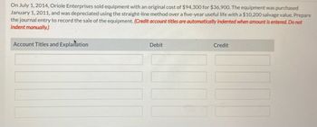 On July 1, 2014, Oriole Enterprises sold equipment with an original cost of $94,300 for $36,900. The equipment was purchased
January 1, 2011, and was depreciated using the straight-line method over a five-year useful life with a $10,200 salvage value. Prepare
the journal entry to record the sale of the equipment. (Credit account titles are automatically indented when amount is entered. Do not
indent manually.)
Account Titles and Explanation
Debit
Credit