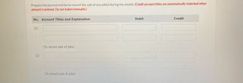 **Journal Entry Preparation Guide**

To accurately record financial transactions for job sales during the month, filling out journal entries correctly is essential. Follow the steps below to ensure precision and compliance with accounting standards.

1. **Sales Entry:**
   - **Account Titles and Explanation:**
     - Fill in the appropriate accounts to reflect the sale of a job.
   - **Debit and Credit Columns:**
     - Input the respective amounts to maintain a balanced entry.
   - **Note:** Credit account titles will automatically be indented when the amount is entered.

   *(1) This entry records the sale of jobs.*

2. **Cost of Jobs Entry:**
   - **Account Titles and Explanation:**
     - Select accounts that account for the cost associated with producing or delivering jobs.
   - **Debit and Credit Columns:**
     - Enter the amounts for costs, ensuring the entry balances.
   
   *(2) This entry records the cost of jobs.*

By carefully documenting each transaction, you will maintain accurate financial records that provide valuable insights into the company's economic events.