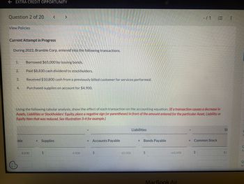 ←EXTRA CREDIT OPPORTUNITY
Question 2 of 20
View Policies
Current Attempt in Progress
During 2022, Bramble Corp. entered into the following transactions.
1.
2.
3.
4.
< >
ible
Borrowed $65,000 by issuing bonds.
Paid $8,830 cash dividend to stockholders.
Received $10,800 cash from a previously billed customer for services performed.
Purchased supplies on account for $4,900.
8,830
Using the following tabular analysis, show the effect of each transaction on the accounting equation. (If a transaction causes a decrease in
Assets, Liabilities or Stockholders' Equity, place a negative sign (or parentheses) in front of the amount entered for the particular Asset, Liability or
Equity item that was reduced. See Illustration 3-4 for example.)
+ Supplies
$
4,900
Accounts Payable
$
-65,000
Liabilities
+ Bonds Payable
$
+65.000
MacBook Air
-/1
+ Common Stock
$
|||
St
8,1
C
As
Q
Ac