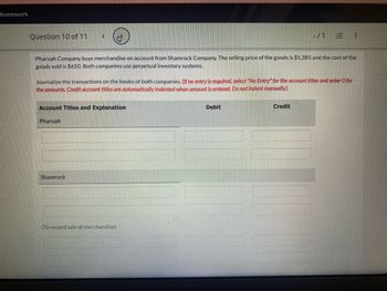 Homework
Question 10 of 11
Account Titles and Explanation
Pharoah Company buys merchandise on account from Shamrock Company. The selling price of the goods is $1,385 and the cost of the
goods sold is $650. Both companies use perpetual inventory systems.
Journalize the transactions on the books of both companies. (If no entry is required, select "No Entry" for the account titles and enter O for
the amounts. Credit account titles are automatically indented when amount is entered. Do not indent manually.)
Pharoah
Shamrock
(To record sale of merchandise)
-/1
Debit
=
Credit
: