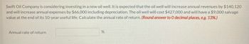 Swift Oil Company is considering investing in a new oil well. It is expected that the oil well will increase annual revenues by $140,120
and will increase annual expenses by $66,000 including depreciation. The oil well will cost $427,000 and will have a $9,000 salvage
value at the end of its 10-year useful life. Calculate the annual rate of return. (Round answer to 0 decimal places, e.g. 13%.)
Annual rate of return
%