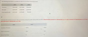 The following information is available for Marin Inc. for three recent fiscal years.
Inventory
Net sales
Cost of goods sold
(a)
Inventory Turnover
Days in Inventory
2022
Gross Profit Rate
2021
$565,000 $572,000 $320,000
1,895,000 1,784,000
1,421,250 1,159,600
Calculate the inventory turnover, days in inventory, and gross profit rate for 2022 and 2021. (Round Inventory turnover to 1 decimal place, e.g. 5.2, days in inventory to 0 decimal places, e.g. 125 and
gross profit rate to 1 decimal place, e.g. 5.2%)
2022
2020
1,360,000
930,000
times
%
days
2021
times
days
%