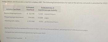 Indigo, Reiser, and Associates, a law firm, employs Activity-Based Costing (ABC). The following estimated data for each of the activity cost pools is provided for 2022:

| Activity Cost Pools        | Estimated Overhead | Estimated Use of Cost Drivers per Activity |
|----------------------------|--------------------|--------------------------------------------|
| Researching legal issues   | $52,170            | 1,110 research hours                       |
| Preparing legal documents  | $594,000           | 33,000 pages                               |
| Meeting with clients       | $1,783,980         | 9,010 professional hours                   |

During 2022, the firm worked 870 research hours, 10,210 professional hours, and prepared 27,100 document pages.

Compute the total overhead applied during the year 2022.

Total overhead applied: $ _______