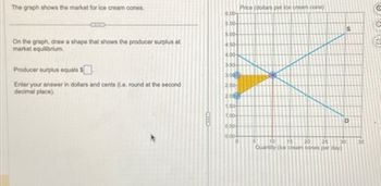 The graph shows the market for ice cream cones.
On the graph, draw a shape that shows the producer surplus at
market equilibrium.
Producer surplus equals $
Enter your answer in dollars and cents (i.e. round at the second
decimal place).
6.00-
5.50-
5.00
4.50-
4.00-
3.50-
3.00
2.50-
2.00
1.50-
1.00-
0.50
0.00
0
Price (dollars per ice cream cone)
5
10 15 20
30
25
Quantity (ice cream cones per day)
S
D
35
2