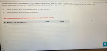 The wages payable related to factory workers for Larkin Company during the month of January are $73,000. The employer's payroll taxes for the factory payroll are $9,200. The fringe benefits
to be paid by the employer on this payroll are $6,200. Of the total accumulated cost of factory labor, 83% is related to direct labor and 17% is attributable to indirect labor.
(a)
(b)
Prepare the entry to record the factory labor costs for the month of January.
Prepare the entry to assign factory labor to production.
(Credit account titles are automatically indented when amount is entered. Do not indent manually.)
No. Account Titles and Explanation
(a)
(b)
Debit
Credit
II