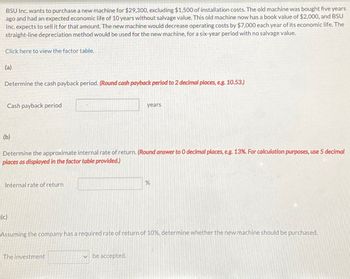 BSU Inc. wants to purchase a new machine for $29,300, excluding $1,500 of installation costs. The old machine was bought five years
ago and had an expected economic life of 10 years without salvage value. This old machine now has a book value of $2,000, and BSU
Inc. expects to sell it for that amount. The new machine would decrease operating costs by $7,000 each year of its economic life. The
straight-line depreciation method would be used for the new machine, for a six-year period with no salvage value.
Click here to view the factor table.
(a)
Determine the cash payback period. (Round cash payback period to 2 decimal places, e.g. 10.53.)
Cash payback period
(b)
Determine the approximate internal rate of return. (Round answer to O decimal places, e.g. 13%. For calculation purposes, use 5 decimal
places as displayed in the factor table provided.)
Internal rate of return
(c)
years
The investment
Assuming the company has a required rate of return of 10%, determine whether the new machine should be purchased.
be accepted.
%