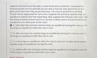 Suppose that banks are less able to raise funds and so lend less. Consequently,
because people and households are less able to borrow, they spend less at any
given price level than they would otherwise. The crisis is persistent so lending
should remain depressed for some time. Suppose the economy reaches long-run
equilibrium without the Fed responding. Now suppose the financial crisis ends and
the ability of banks to lend returns to normal. In which case is the price level lower
compared to its value prior to the crisis?
A. both after the economy reaches long-run equilibrium during the crisis and in
the long-run equilibrium after the crisis is over
O B. after the economy reaches long-run equilibrium during the crisis but not in
the long-run equilibrium after the crisis is over
O C. in the long-run equilibrium after the crisis is over but not after the economy
reaches long-run equilibrium during the crisis
O D. neither after the economy reaches long-run equilibrium during the crisis nor
in the long-run equilibrium after the crisis is over
Reset Selection
