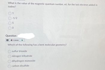 What is the value of the magnetic quantum number, ml, for the last electron added in
iodine?
1
-1/2
5
0
Question
Listen
Which of the following has a bent molecular geometry?
sulfur trioxide
nitrogen trihydride
dihydrogen monoxide
carbon disulfide