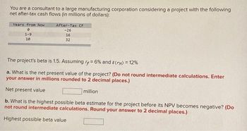 You are a consultant to a large manufacturing corporation considering a project with the following
net after-tax cash flows (in millions of dollars):
Years from Now
0
1-9
10
After-Tax CF
-26
16
32
The project's beta is 1.5. Assuming rf = 6% and E(rm) = 12%
a. What is the net present value of the project? (Do not round intermediate calculations. Enter
your answer in millions rounded to 2 decimal places.)
Net present value
million
b. What is the highest possible beta estimate for the project before its NPV becomes negative? (Do
not round intermediate calculations. Round your answer to 2 decimal places.)
Highest possible beta value