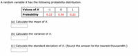 A random variable X has the following probability distribution.
Values of X
-1
Probability
0.22
0.56
0.22
(a) Calculate the mean of X.
(b) Calculate the variance of X.
(c) Calculate the standard deviation of X. (Round the answer to the nearest thousandth.)
