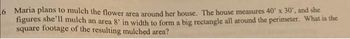 6 Maria plans to mulch the flower area around her house. The house measures 40' x 30', and she
figures she'll mulch an area 8' in width to form a big rectangle all around the perimeter. What is the
square footage of the resulting mulched area?