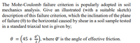 The Mohr-Coulomb failure criterion is popularly adopted in soil
mechanics analysis. Give an illustrated (with a suitable sketch)
description of this failure criterion, which the inclination of the plane
of failure (0) to the horizontal caused by shear in a soil sample tested
in a standard triaxial test is given by;
e = (45 + ), where Ø' is the angle of effective friction.
2
