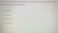 **Question:**

The air pressure in the lungs just before an in-breath and just after an out-breath during restful breathing is...

**Options:**

- ○ 761 mmHg
- ○ 759 mmHg
- ○ None of these
- ○ 760 mmHg