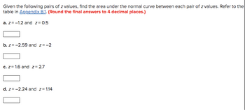 Given the following pairs of z values, find the area under the normal curve between each pair of z values. Refer to the
table in Appendix B.1. (Round the final answers to 4 decimal places.)
a. z = -1.2 and z= 0.5
b. z= -2.59 and z= -2
c. z= 1.6 and z= 2.7
d. z= -2.24 and z= 1.14