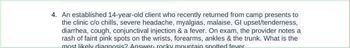 4. An established 14-year-old client who recently returned from camp presents to
the clinic c/o chills, severe headache, myalgias, malaise, Gl upset/tenderness,
diarrhea, cough, conjunctival injection & a fever. On exam, the provider notes a
rash of faint pink spots on the wrists, forearms, ankles & the trunk. What is the
most likely diagnosis? Answer-rocky mountain spotted fever