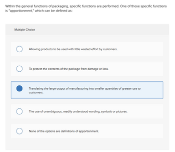 Within the general functions of packaging, specific functions are performed. One of those specific functions
is "apportionment," which can be defined as:
Multiple Choice
О
Allowing products to be used with little wasted effort by customers.
о
To protect the contents of the package from damage or loss.
Translating the large output of manufacturing into smaller quantities of greater use to
customers.
О
The use of unambiguous, readily understood wording, symbols or pictures.
О
None of the options are definitions of apportionment.