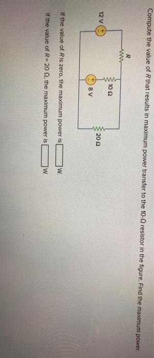 Compute the value of R that results in maximum power transfer to the 10-02 resistor in the figure. Find the maximum power.
12 V
R
www
10 2
8 V
www
2002
If the value of R is zero, the maximum power is
If the value of R= 20 02, the maximum power is
W
W.