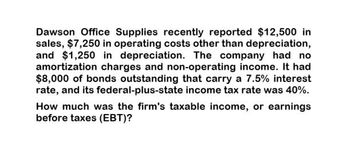 Dawson Office Supplies recently reported $12,500 in
sales, $7,250 in operating costs other than depreciation,
and $1,250 in depreciation. The company had no
amortization charges and non-operating income. It had
$8,000 of bonds outstanding that carry a 7.5% interest
rate, and its federal-plus-state income tax rate was 40%.
How much was the firm's taxable income, or earnings
before taxes (EBT)?