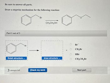 Be sure to answer all parts.
Draw a stepwise mechanism for the following reaction:
Br
Part 1 out of 3
finish structure...
Br
CH3CH2OH
draw structure ...
3 attempts left
Check my work
Br
+
CH3Br
HBr
CH3CH2Br
Next part