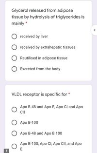 Glycerol released from adipose
tissue by hydrolysis of triglycerides is
mainly
received by liver
received by extrahepatic tissues
Reutilised in adipose tissue
Excreted from the body
VLDL receptor is specific for *
Apo B-48 and Apo E, Apo Cl and Apo
CI
Аро В-100
Apo B-48 and Apo B 100
Apo B-100, Apo CI, Apo CII, and Apo
