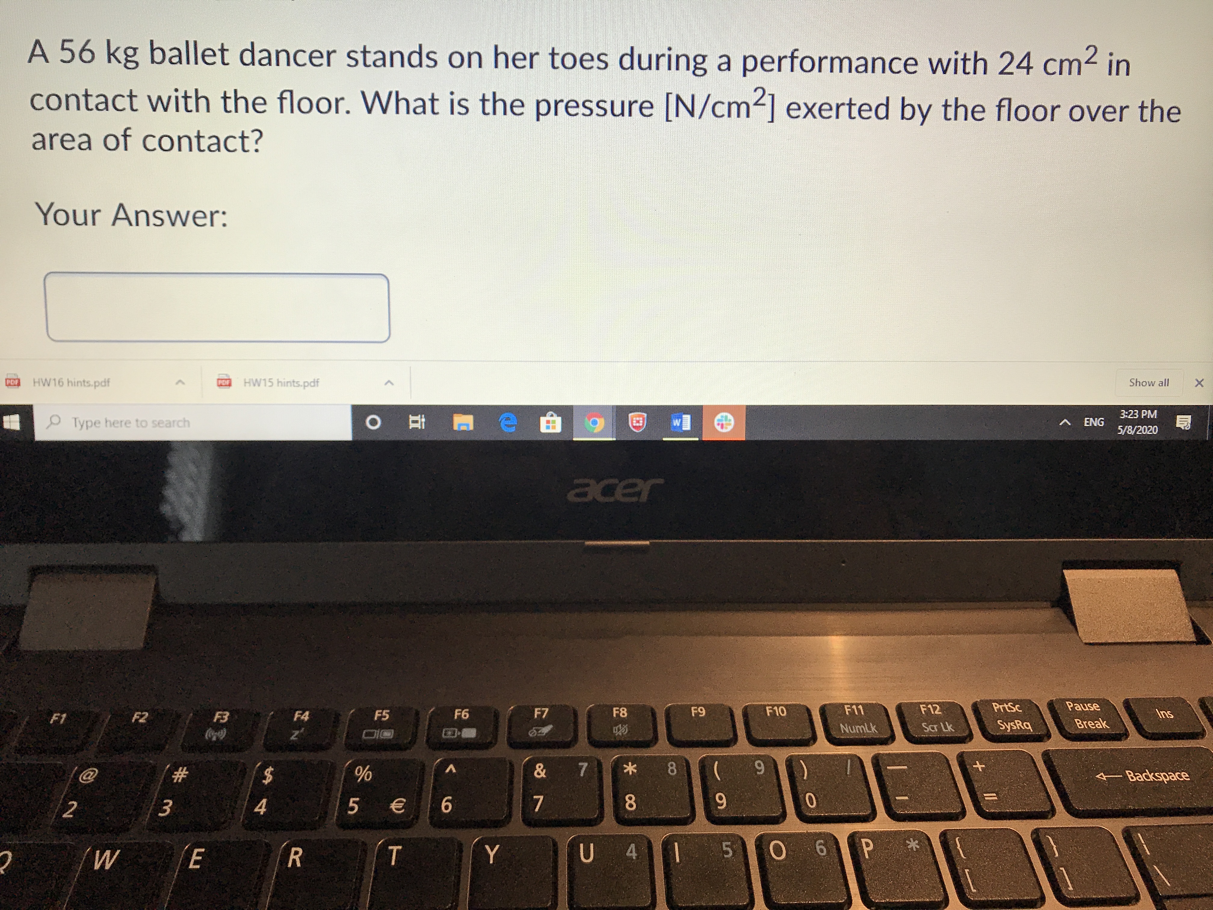 A 56 kg ballet dancer stands on her toes during a performance with 24 cm2 in
contact with the floor. What is the pressure [N/cm] exerted by the floor over the
area of contact?
