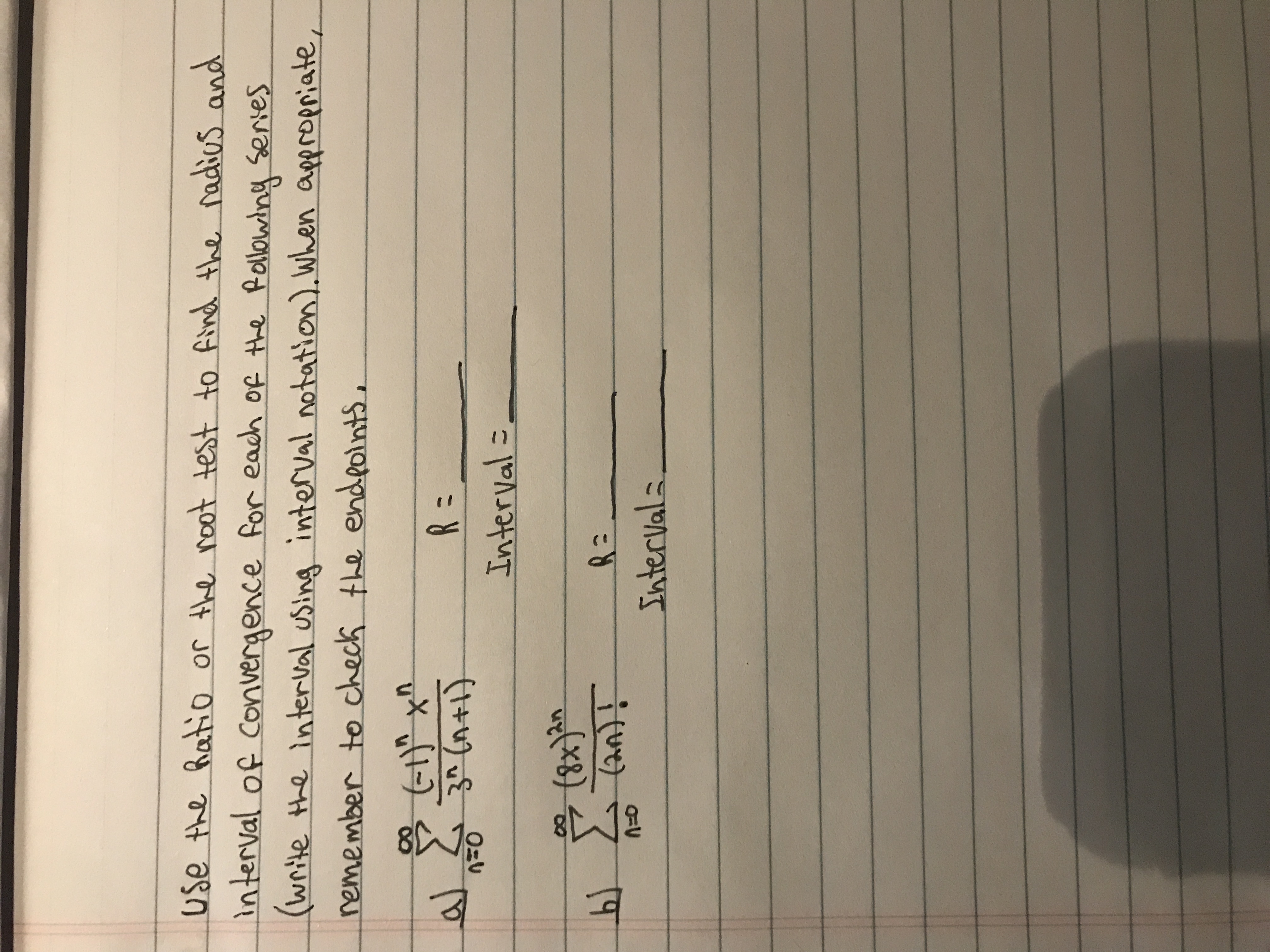 use the hatio or the noot test to find the radios and
interval of Convergence for each of the Rollowing series
(write the interval using interval notation). When appropriate,
nemember to check the endeolnts,
R =
3^ (n+1)
Interval =
(पा
Intervals
