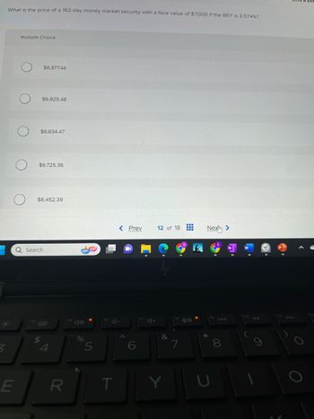 What is the price of a 182-day money market security with a face value of $7,000 if the BEY is 3.574%?
*
3
Multiple Choice
E
$6,877.44
$6,925.48
$6,634.47
$6,725.36
Q Search
$
$6,452.39
R
%
5
T
< Prev
4+
12 of 18 T
lyjs
&
98
Next >
*
U
00
O
