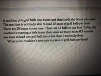 A machine puts golf balls into boxes and then loads the boxes into cases.
The machine is normally able to load 25 cases of golf balls per hour.
There are 20 boxes in one case. There are 12 balls in one box. Today, the
machine is running a little faster than usual so that it takes 0.2 seconds
less time to load one golf ball into a box than it normally does.
What is the machine's new rate in cases of golf balls per hour!

