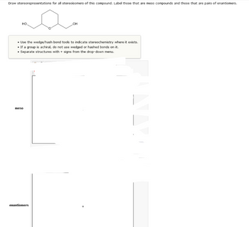 Draw stereorepresentations for all stereoisomers of this compound. Label those that are meso compounds and those that are pairs of enantiomers.
НО.
• Use the wedge/hash bond tools to indicate stereochemistry where it exists.
• If a group is achiral, do not use wedged or hashed bonds on it.
• Separate structures with + signs from the drop-down menu.
meso
OH
enantiomers