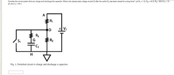 Consider the circuit system that can charge and discharge the capacitor. What is the steady-state voltage at point D after the switch S₁ has been closed for a long time? Let R₁ = 10, R₂ = 450, R3 = 88 0 C₁ = 12
μF, and V₁ = 45 V.
S₁
事
H
20
A
R₁
D
R₂
▷
Fig. 1. Switched circuit to charge and discharge a capacitor.