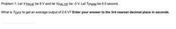 **Problem 1:**

Let \( V_{\text{TRUE}} \) be 9 V and let \( V_{\text{FALSE}} \) be -3 V. Let \( T_{\text{PWM}} \) be 0.5 seconds.

What is \( T_{\text{OFF}} \) to get an average output of 2.6 V? **Enter your answer to the 3rd nearest decimal place in seconds.**

[Input Box]